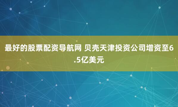 最好的股票配资导航网 贝壳天津投资公司增资至6.5亿美元