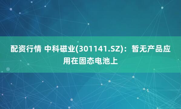 配资行情 中科磁业(301141.SZ)：暂无产品应用在固态电池上