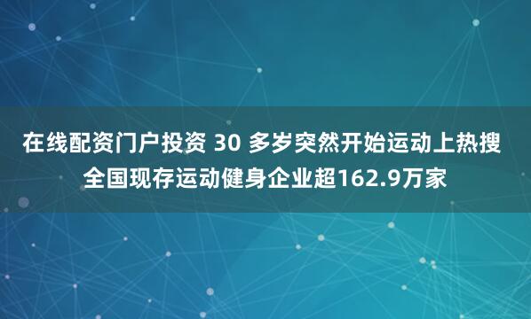 在线配资门户投资 30 多岁突然开始运动上热搜 全国现存运动健身企业超162.9万家