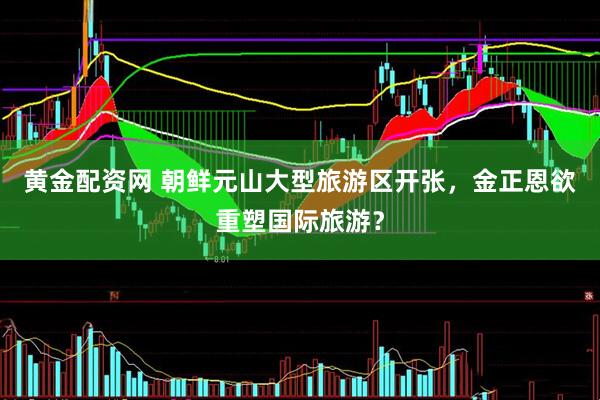 黄金配资网 朝鲜元山大型旅游区开张，金正恩欲重塑国际旅游？