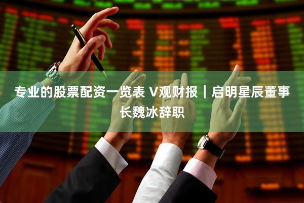 专业的股票配资一览表 V观财报｜启明星辰董事长魏冰辞职