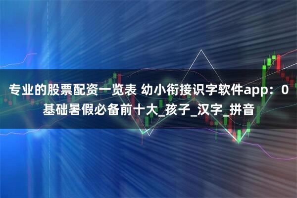 专业的股票配资一览表 幼小衔接识字软件app：0基础暑假必备前十大_孩子_汉字_拼音