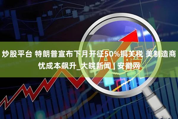 炒股平台 特朗普宣布下月开征50%铜关税 美制造商忧成本飙升_大皖新闻 | 安徽网