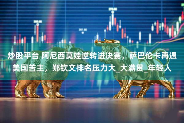 炒股平台 阿尼西莫娃逆转进决赛，萨巴伦卡再遇美国苦主，郑钦文排名压力大_大满贯_年轻人