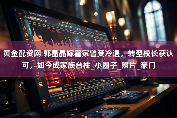 黄金配资网 郭晶晶嫁霍家曾受冷遇，转型校长获认可，如今成家族台柱_小圈子_照片_豪门