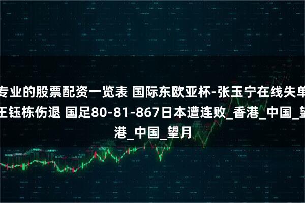 专业的股票配资一览表 国际东欧亚杯-张玉宁在线失单刀王钰栋伤退 国足80-81-867日本遭连败_香港_中国_望月