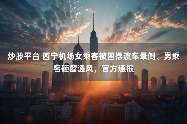 炒股平台 西宁机场女乘客被困摆渡车晕倒、男乘客砸窗通风，官方通报